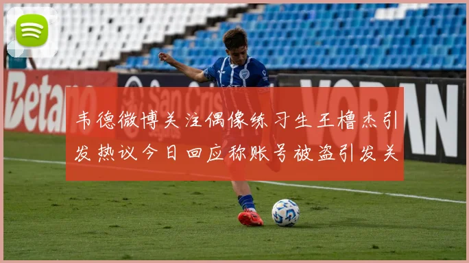 韦德微博关注偶像练习生王橹杰引发热议今日回应称账号被盗引发关注