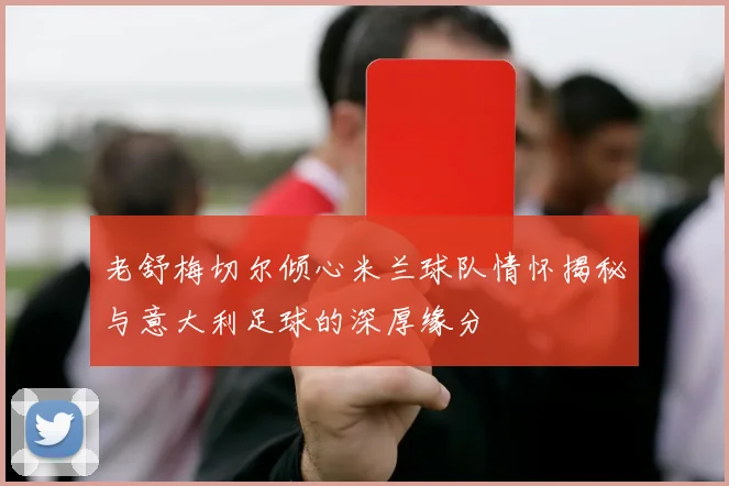 老舒梅切尔倾心米兰球队情怀揭秘与意大利足球的深厚缘分