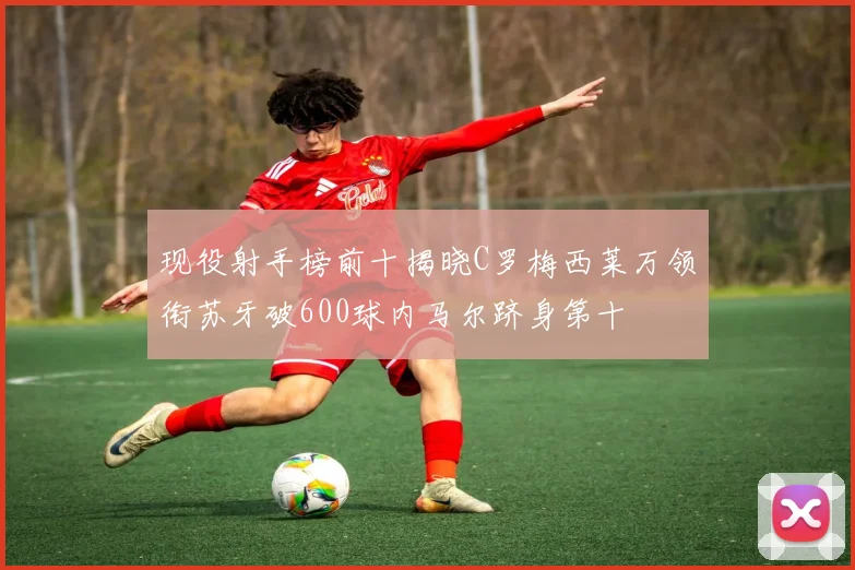 现役射手榜前十揭晓C罗梅西莱万领衔苏牙破600球内马尔跻身第十
