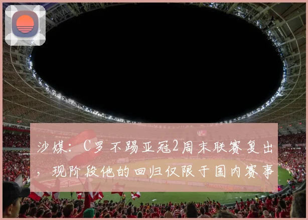 沙媒：C罗不踢亚冠2周末联赛复出，现阶段他的回归仅限于国内赛事