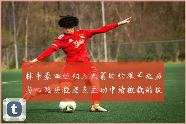 林书豪回忆初入火箭时的艰辛经历与心路历程差点主动申请被裁的故事
