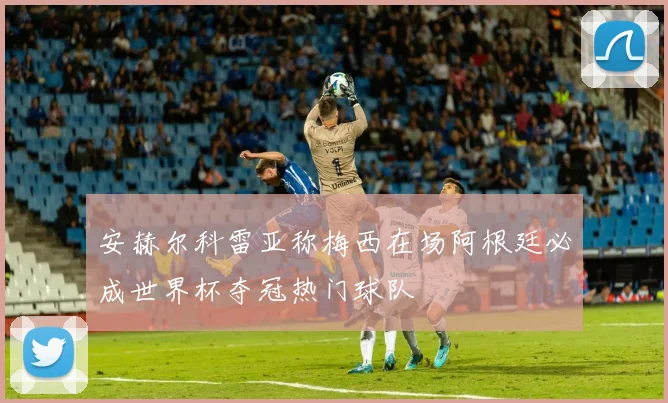 安赫尔科雷亚称梅西在场阿根廷必成世界杯夺冠热门球队