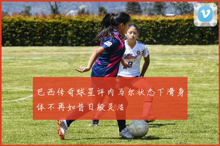 巴西传奇球星评内马尔状态下滑身体不再如昔日般灵活