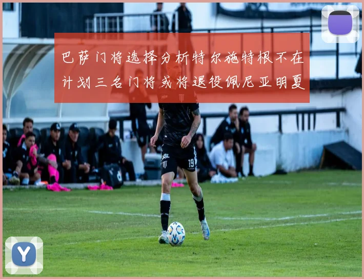 巴萨门将选择分析特尔施特根不在计划三名门将或将退役佩尼亚明夏回归展望