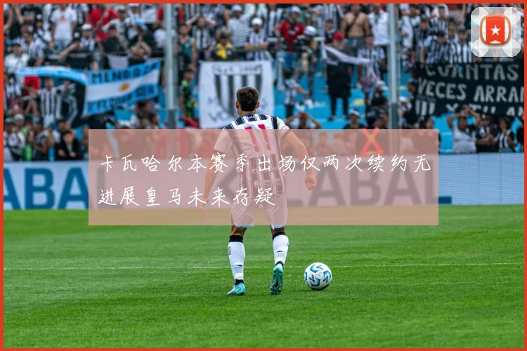 卡瓦哈尔本赛季出场仅两次续约无进展皇马未来存疑