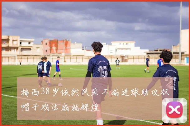 梅西38岁依然风采不减进球助攻双帽子戏法成就辉煌