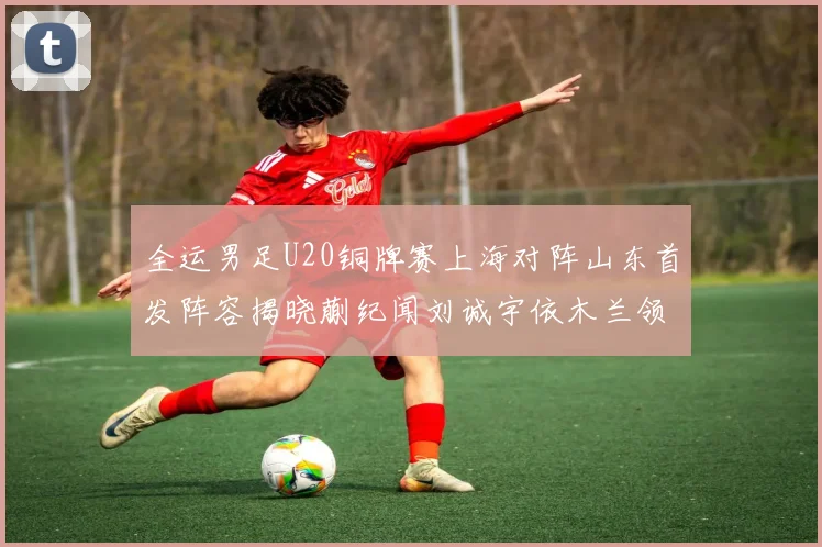 全运男足U20铜牌赛上海对阵山东首发阵容揭晓蒯纪闻刘诚宇依木兰领衔出战