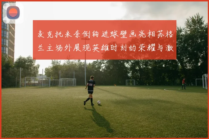 麦克托米奈倒钩进球壁画亮相苏格兰主场外展现英雄时刻的荣耀与激情