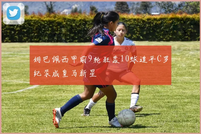 姆巴佩西甲前9轮狂轰10球追平C罗纪录成皇马新星
