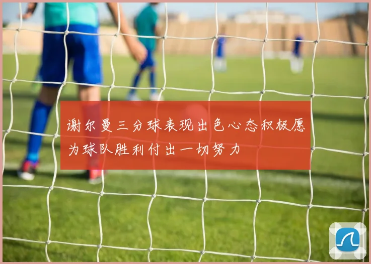 谢尔曼三分球表现出色心态积极愿为球队胜利付出一切努力