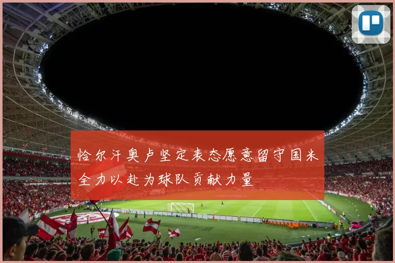 恰尔汗奥卢坚定表态愿意留守国米全力以赴为球队贡献力量